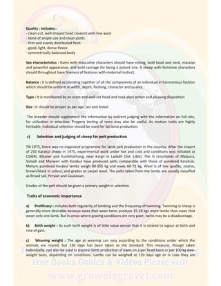 Quality : includes:-
- clean-cut, well-shaped head covered with fine wool
- bone of ample size and clean joints
- firm and evenly distributed flesh
- good, light, dense fleece
- symmetrically balanced body
Sex characteristics : Rams with masculine characters should have strong, bold head and neck, massive
and powerful appearance, and bold carriage for being a potent sire. A sheep with feminine characters
should throughout have fineness of features with maternal instinct.
Balance : It is defined as blending together of all the components of an individual in harmonious fashion
which should be uniform in width, depth, fleshing, character and quality.
Type : It is manifested by an erect and well-set head and neck alert action and pleasing disposition
Size : It should be proper as per age, sex and breed
The breeder should supplement the information by indirect judging with the information on full-sibs,
for utilization in selection. Progeny testing of rams may also be useful. As mutton traits are highly
heritable, individual selection should be used for fat lamb production.
c) Selection and judging of sheep for pelt production
Till 1975, there was no organized programme for lamb pelt production in the country. After the import
of 250 Karakul sheep in 1975, experimental work under hot and cold arid conditions was initiated at
CSWRI, Bikaner and Kumbhathang, near Kargil in Ladakh Dist. (J&K). The ¾ crossbreds of Malpura,
Sonadi and Marwari with Karakul have produced pelts comparable with those of purebred Karakuls.
Mature purebred Karakul lambs weigh 80-105 kg and ewes 60-75 kg. Wool is of low quality, coarse,
brown/black in colour, and grades as carpet wool. The pelts taken from the lambs are usually classified
as Broad tail, Persian and Caucasian.
Grades of the pelt should be given a primary weight in selection.
Traits of economic importance
a) Prolificacy : includes both regularity of lambing and the frequency of twinning. Twinning in sheep is
generally more desirable because ewes that wean twins produce 15-18 kgs more lambs than ewes that
wean only one lamb. But in areas where grazing conditions are very poor, twins may be a disadvantage.
b) Birth weight : As such birth weight is of little value except that it is related to vigour at birth and
rate of gain.
c) Weaning weight : The age at weaning can vary according to the conditions under which the
animals are reared, but 120 days has been taken as the standard. This measure, though taken
individually, can also be used to express lamb production of ewes on a per head basis or per 100 kg ewe-
weight basis, depending on conditions. Lambs can be weighed at 120 days age or in case they are
 