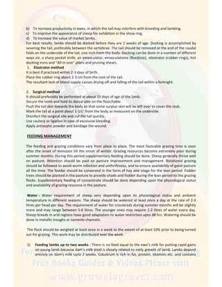 b) To increase productivity in ewes, in which the tail may interfere with breeding and lambing.
c) To improve the appearance of sheep for exhibition in the show ring.
d) To increase the value of market lambs.
For best results, lambs should be docked before they are 2 weeks of age. Docking is accomplished by
severing the tail, preferably between the vertebrae. The tail should be removed at the end of the caudal
folds on the underside of the tail, one inch from the body. Docking can be done in a number of different
ways viz. a sharp pocket knife, an emasculator, emasculatome (Burdizzo), elastrator (rubber rings), hot
docking irons and "All-in-one" pliers and pruning shears.
1. Elastrator method
It is best if practiced within 2-3 days of birth.
Place the rubber ring about 2-3 cm from the root of the tail.
The resultant lack of blood supply causes drying off and falling of the tail within a fortnight.
2. Surgical method
It should preferably be performed at about 10 days of age of the lamb.
Secure the lamb and hold its dorsal side on the floor/table.
Push the tail skin towards the body so that some surplus skin will be left over to cover the stub.
Mark the tail at a point about 1-1½" from the body as measured on the underside.
Disinfect the surgical site and cut the tail quickly.
Use cautery or ligation in case of excessive bleeding.
Apply antiseptic powder and bandage the wound.
FEEDING MANAGEMENT
The feeding and grazing conditions vary from place to place. The most favorable grazing time is soon
after the onset of monsoon till the onset of winter. Grazing resources become extremely poor during
summer months. During this period supplementary feeding should be done. Sheep generally thrive well
on pasture. Attention should be paid on pasture improvement and management. Rotational grazing
should be followed to avoid worm infection and unthriftiness, and to ensure availability of good pasture
all the time. The fodder should be conserved in the form of hay and silage for the lean period. Fodder
trees should be planted in the pasture to provide shade and fodder during the lean period to the grazing
flocks. Supplementary feeding of concentrate should be done depending upon the physiological status
and availability of grazing resource in the pasture.
Water : Water requirement of sheep very depending upon its physiological status and ambient
temperature in different seasons. The sheep should be watered at least once a day at the rate of 2-3
litres per head per day. The requirement of water for crossbreds during summer months will be slightly
more and may range between 5-6 litres. The younger ones may require 1-2 litres of water every day.
Sheep breeds in arid regions have good adaptation to water restriction upto 48 hrs. Watering should be
done in metallic troughs or cements channels.
The flock should be weighed at least once in a week to the extent of at least 10% prior to being turned
out for grazing. This work may be distributed over the week.
1) Feeding lambs up to two weeks : There is no feed equal to the ewe’s milk for putting rapid gains
on young lamb because dam’s milk yield is closely related to early growth of lamb. Lambs depend
entirely on dam’s milk upto 2 weeks. Colostrum is rich in fat, protein, vitamins etc. and contains
 