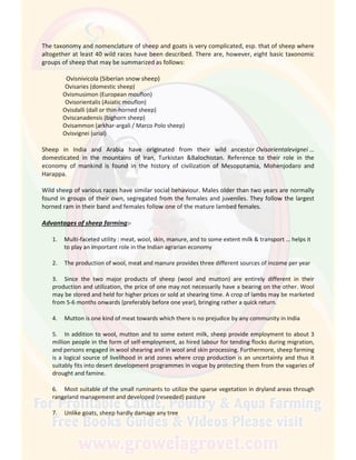The taxonomy and nomenclature of sheep and goats is very complicated, esp. that of sheep where
altogether at least 40 wild races have been described. There are, however, eight basic taxonomic
groups of sheep that may be summarized as follows:
Ovisnivicola (Siberian snow sheep)
Ovisaries (domestic sheep)
Ovismusimon (European mouflon)
Ovisorientalis (Asiatic mouflon)
Ovisdalli (dall or thin-horned sheep)
Oviscanadensis (bighorn sheep)
Ovisammon (arkhar-argali / Marco Polo sheep)
Ovisvignei (urial)
Sheep in India and Arabia have originated from their wild ancestor Ovisorientalevignei …
domesticated in the mountains of Iran, Turkistan &Balochistan. Reference to their role in the
economy of mankind is found in the history of civilization of Mesopotamia, Mohenjodaro and
Harappa.
Wild sheep of various races have similar social behaviour. Males older than two years are normally
found in groups of their own, segregated from the females and juveniles. They follow the largest
horned ram in their band and females follow one of the mature lambed females.
Advantages of sheep farming:-
1. Multi-faceted utility : meat, wool, skin, manure, and to some extent milk & transport … helps it
to play an important role in the Indian agrarian economy
2. The production of wool, meat and manure provides three different sources of income per year
3. Since the two major products of sheep (wool and mutton) are entirely different in their
production and utilization, the price of one may not necessarily have a bearing on the other. Wool
may be stored and held for higher prices or sold at shearing time. A crop of lambs may be marketed
from 5-6 months onwards (preferably before one year), bringing rather a quick return.
4. Mutton is one kind of meat towards which there is no prejudice by any community in India
5. In addition to wool, mutton and to some extent milk, sheep provide employment to about 3
million people in the form of self-employment, as hired labour for tending flocks during migration,
and persons engaged in wool shearing and in wool and skin processing. Furthermore, sheep farming
is a logical source of livelihood in arid zones where crop production is an uncertainty and thus it
suitably fits into desert development programmes in vogue by protecting them from the vagaries of
drought and famine.
6. Most suitable of the small ruminants to utilize the sparse vegetation in dryland areas through
rangeland management and developed (reseeded) pasture
7. Unlike goats, sheep hardly damage any tree
 