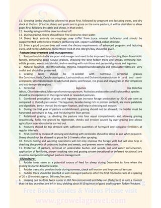 11. Growing lambs should be allowed to graze first, followed by pregnant and lactating ewes, and dry
stock at the last. (If cattle, sheep and goats are to graze on the same pasture, it will be desirable to allow
goats first, followed by cattle and sheep, in that order).
12. Avoid grazing until the dew has dried off.
13. During grazing, sheep should have free access to clean water.
14. Sheep kept entirely on roughage may suffer from trace mineral deficiency and should be
supplemented with mineral mixture containing salt, copper sulphate& cobalt chloride.
15. Even a good pasture does not meet the dietary requirements of advanced pregnant and lactating
ewes, and hence additional concentrate feed of 250-300 gm/day should be given.
Pasture improvement and management:-
1. Pasture lands in India are poor and meager and need to be improved by protecting them from biotic
factors, conserving good natural grasses, choosing the best fodder trees and shrubs, removing non-
edible grasses, weeds and shrubs, and re-seeding with nutritious and perennial grasses and legumes.
2. Natural legumes like Rhynochosia minima, Indigoferaendecaphylla and Tribulusterrestris are very
useful and should be preserved.
3. Grazing lands should be re-seeded with nutritious perennial grasses
like Cenchrusciliaris, Cenchrussetigerus, Lasirussindicus and Dichanthiumannulatum in arid and semi-
arid plains; Sehimanervosum in sub-humid plains; and fescue, rye grass and kikyu grass in the temperate
and sub-temperate regions.
4. Perennial legumes like Dolichos
lablab, Clitoriaternatea, Macropteliumatropurpureum, Atylosiascarabacoides and Stylosanthus species
should be incorporated in the regenerated or reseeded pastures.
5. Combined production of grass and legumes can increase forage production by 20-30 per cent as
compared to that of grass alone. The legumes, besides being rich in protein content, are more palatable
and digestible, enrich the soil by nitrogen fixation, and help in checking soil erosion.
6. During the first year of pasture establishment, grazing should not be allowed; the fodder must be
harvested, conserved as hay, and fed during the lean period.
7. Rotational grazing, i.e. dividing the pasture into four equal compartments and allowing grazing
sequentially, helps the grasses to regenerate, checks soil erosion caused by over-grazing and allows
agricultural operations to be carried out.
8. Pastures should be top dressed with sufficient quantities of farmyard and inorganic fertilizers at
regular intervals.
9. Pest control by means of spraying and dusting with pesticides should be done as and when required.
Sheep should not be allowed to graze for 2-3 weeks after spraying.
10. Timely hoeing and weeding operations will not only improve the forage yield but will also help in
checking the growth of undesired bushes and weeds, and prevent worm infestations.
11. Protection of pasture, removal of undesirable bushes and weeds, soil and water conservation,
application of fertilizers, proper stocking rate and grazing system (rotational or deferred rotational) are
essential components of good pasture management.
Silviculture:-
1. Fodder trees serve as a potential source of feed for sheep during December to June when the
grazing resources become scarce.
2. Fodder trees also provide shade during summer, check soil erosion and improve soil texture.
3. Fodder trees should be planted in well-managed pastures after the first monsoon rains at a spacing
of 20 x 10 metres(approx. 50 trees/hectare).
4. Lopping can be done twice a year in Oct-Nov (conserved) and May-Jun (fed green) in such a manner
that the top branches are left in situ; yielding about 8-10 quintals of good quality green fodder/hectare.
 