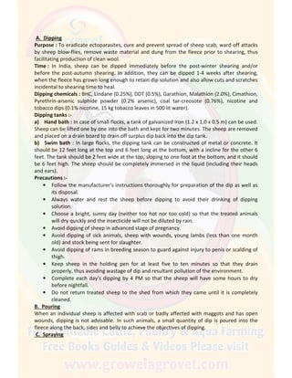A. Dipping
Purpose : To eradicate ectoparasites, cure and prevent spread of sheep scab, ward off attacks
by sheep blow-flies, remove waste material and dung from the fleece prior to shearing, thus
facilitating production of clean wool.
Time : In India, sheep can be dipped immediately before the post-winter shearing and/or
before the post-autumn shearing. In addition, they can be dipped 1-4 weeks after shearing,
when the fleece has grown long enough to retain dip solution and also allow cuts and scratches
incidental to shearing time to heal.
Dipping chemicals : BHC, Lindane (0.25%), DDT (0.5%), Garathion, Malathion (2.0%), Cimathion,
Pyrethrin-arsenic sulphide powder (0.2% arsenic), coal tar-creosote (0.76%), nicotine and
tobacco dips (0.1% nicotine, 15 kg tobacco leaves in 500 lit water).
Dipping tanks :-
a) Hand bath : In case of small flocks, a tank of galvanized iron (1.2 x 1.0 x 0.5 m) can be used.
Sheep can be lifted one by one into the bath and kept for two minutes. The sheep are removed
and placed on a drain board to drain off surplus dip back into the dip tank.
b) Swim bath : In large flocks, the dipping tank can be constructed of metal or concrete. It
should be 12 feet long at the top and 6 feet long at the bottom, with a incline for the other 6
feet. The tank should be 2 feet wide at the top, sloping to one foot at the bottom, and it should
be 6 feet high. The sheep should be completely immersed in the liquid (including their heads
and ears).
Precautions :-
• Follow the manufacturer's instructions thoroughly for preparation of the dip as well as
its disposal.
• Always water and rest the sheep before dipping to avoid their drinking of dipping
solution.
• Choose a bright, sunny day (neither too hot nor too cold) so that the treated animals
will dry quickly and the insecticide will not be diluted by rain.
• Avoid dipping of sheep in advanced stage of pregnancy.
• Avoid dipping of sick animals, sheep with wounds, young lambs (less than one month
old) and stock being sent for slaughter.
• Avoid dipping of rams in breeding season to guard against injury to penis or scalding of
thigh.
• Keep sheep in the holding pen for at least five to ten minutes so that they drain
properly, thus avoiding wastage of dip and resultant pollution of the environment.
• Complete each day's dipping by 4 PM so that the sheep will have some hours to dry
before nightfall.
• Do not return treated sheep to the shed from which they came until it is completely
cleaned.
B. Pouring
When an individual sheep is affected with scab or badly affected with maggots and has open
wounds, dipping is not advisable. In such animals, a small quantity of dip is poured into the
fleece along the back, sides and belly to achieve the objectives of dipping.
C. Spraying
 