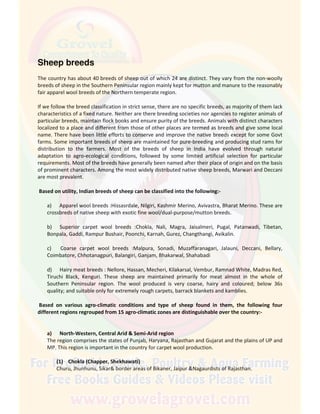 Sheep breeds
The country has about 40 breeds of sheep out of which 24 are distinct. They vary from the non-woolly
breeds of sheep in the Southern Peninsular region mainly kept for mutton and manure to the reasonably
fair apparel wool breeds of the Northern temperate region.
If we follow the breed classification in strict sense, there are no specific breeds, as majority of them lack
characteristics of a fixed nature. Neither are there breeding societies nor agencies to register animals of
particular breeds, maintain flock books and ensure purity of the breeds. Animals with distinct characters
localized to a place and different from those of other places are termed as breeds and give some local
name. There have been little efforts to conserve and improve the native breeds except for some Govt
farms. Some important breeds of sheep are maintained for pure-breeding and producing stud rams for
distribution to the farmers. Most of the breeds of sheep in India have evolved through natural
adaptation to agro-ecological conditions, followed by some limited artificial selection for particular
requirements. Most of the breeds have generally been named after their place of origin and on the basis
of prominent characters. Among the most widely distributed native sheep breeds, Marwari and Deccani
are most prevalent.
Based on utility, Indian breeds of sheep can be classified into the following:-
a) Apparel wool breeds :Hissasrdale, Nilgiri, Kashmir Merino, Avivastra, Bharat Merino. These are
crossbreds of native sheep with exotic fine wool/dual-purpose/mutton breeds.
b) Superior carpet wool breeds :Chokla, Nali, Magra, Jaisalmeri, Pugal, Patanwadi, Tibetan,
Bonpala, Gaddi, Rampur Bushair, Poonchi, Karnah, Gurez, Changthangi, Avikalin.
c) Coarse carpet wool breeds :Malpura, Sonadi, Muzaffaranagari, Jalauni, Deccani, Bellary,
Coimbatore, Chhotanagpuri, Balangiri, Ganjam, Bhakarwal, Shahabadi
d) Hairy meat breeds : Nellore, Hassan, Mecheri, Kilakarsal, Vembur, Ramnad White, Madras Red,
Tiruchi Black, Kenguri. These sheep are maintained primarily for meat almost in the whole of
Southern Peninsular region. The wool produced is very coarse, hairy and coloured; below 36s
quality; and suitable only for extremely rough carpets, barrack blankets and kamblies.
Based on various agro-climatic conditions and type of sheep found in them, the following four
different regions regrouped from 15 agro-climatic zones are distinguishable over the country:-
a) North-Western, Central Arid & Semi-Arid region
The region comprises the states of Punjab, Haryana, Rajasthan and Gujarat and the plains of UP and
MP. This region is important in the country for carpet wool production.
(1) Chokla (Chapper, Shekhawati)
Churu, Jhunhunu, Sikar& border areas of Bikaner, Jaipur &Nagaurdists of Rajasthan.
 