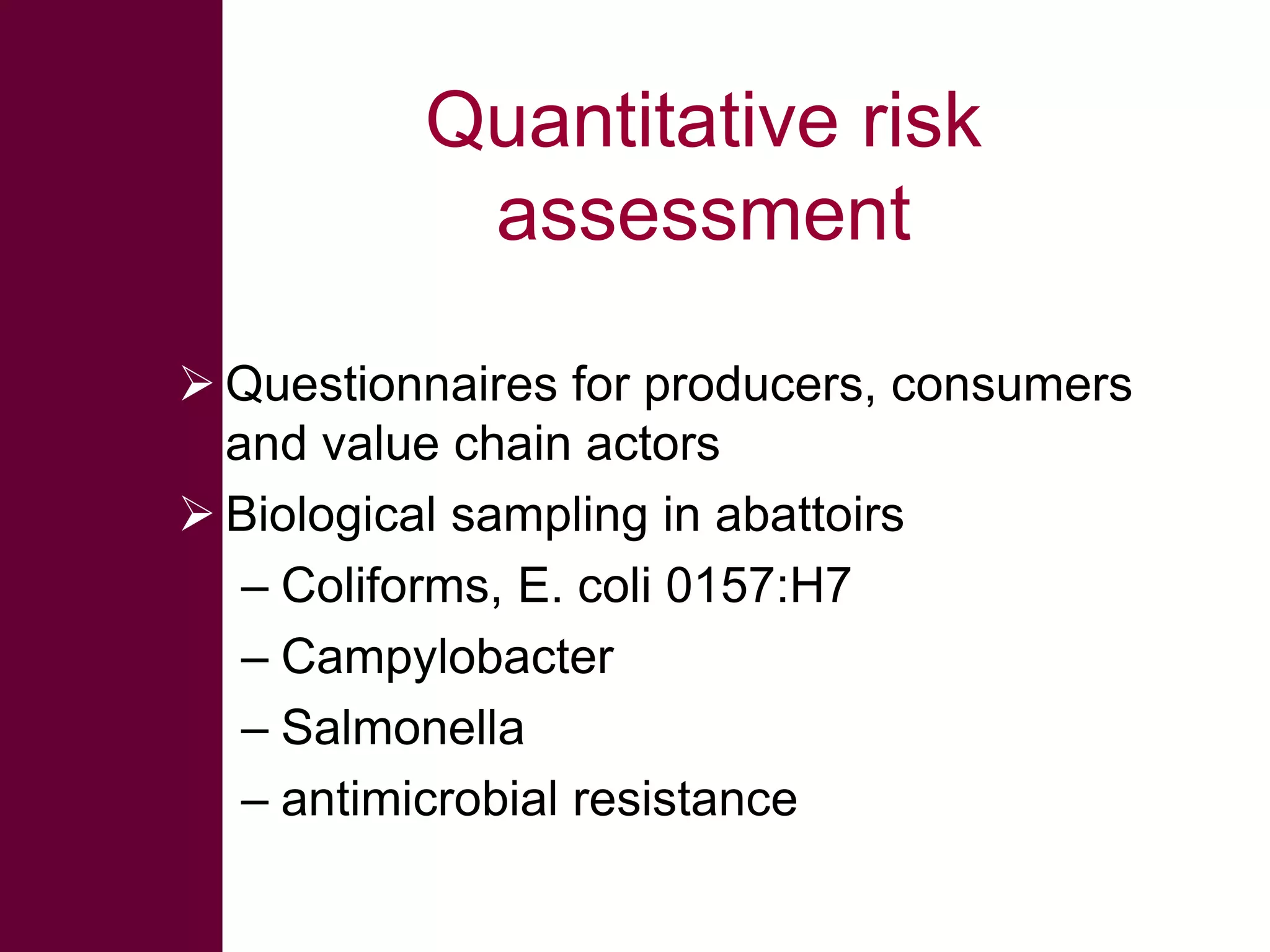 Quantitative risk
assessment
 Questionnaires for producers, consumers
and value chain actors
 Biological sampling in abattoirs
– Coliforms, E. coli 0157:H7
– Campylobacter
– Salmonella
– antimicrobial resistance

 