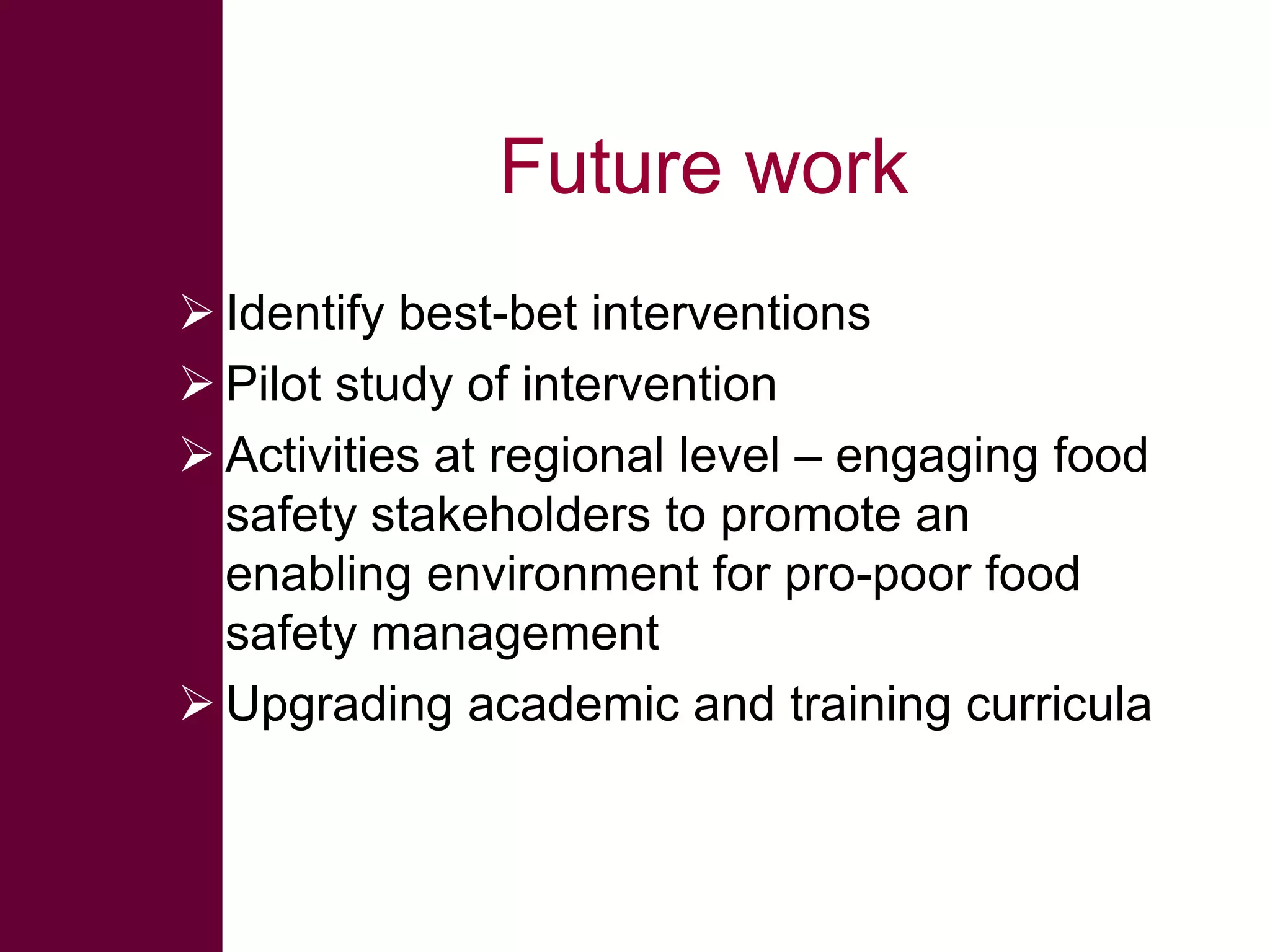Future work
 Identify best-bet interventions
 Pilot study of intervention
 Activities at regional level – engaging food
safety stakeholders to promote an
enabling environment for pro-poor food
safety management
 Upgrading academic and training curricula

 