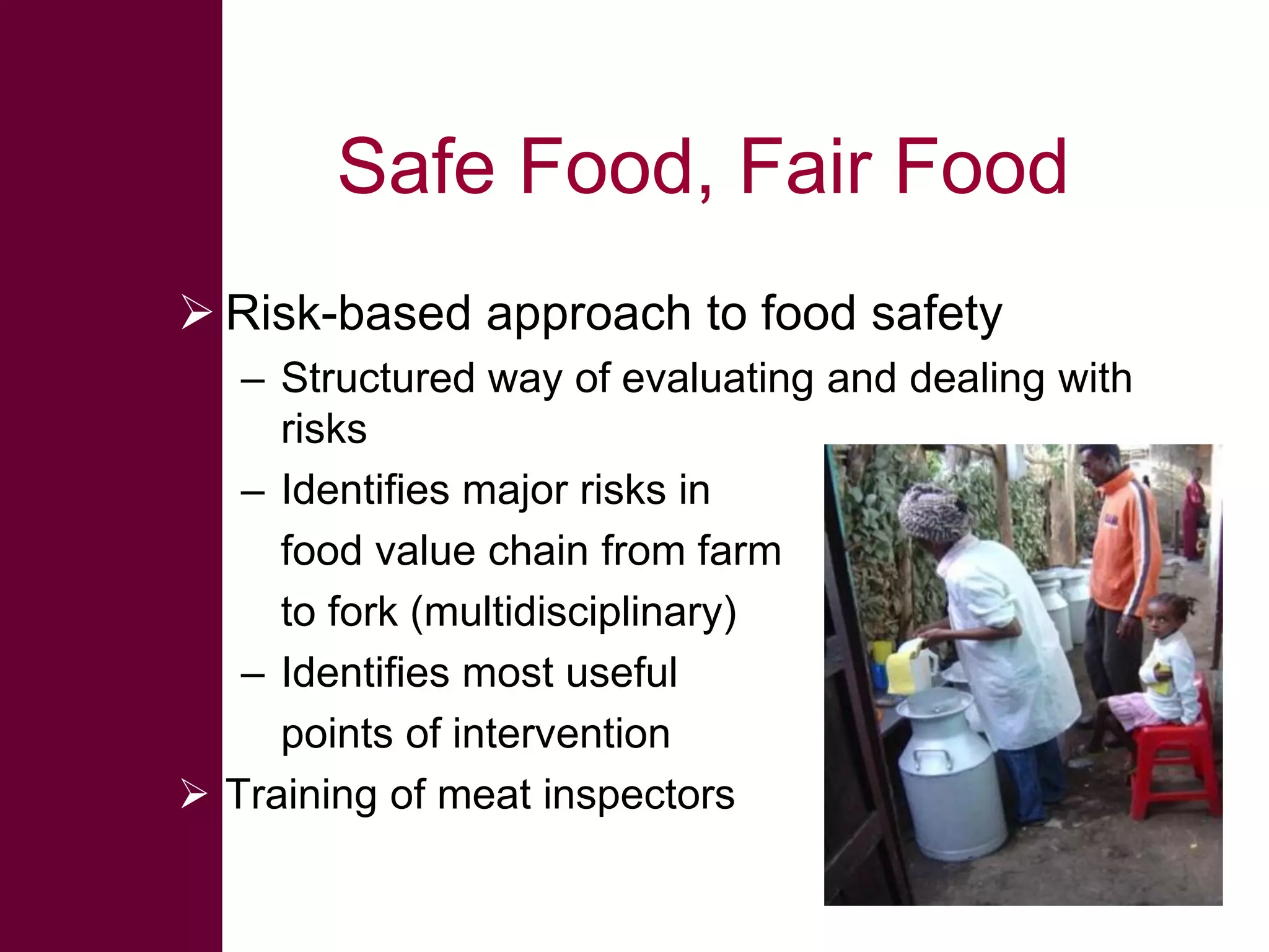 Safe Food, Fair Food
 Risk-based approach to food safety
– Structured way of evaluating and dealing with
risks
– Identifies major risks in
food value chain from farm
to fork (multidisciplinary)
– Identifies most useful
points of intervention
 Training of meat inspectors

 