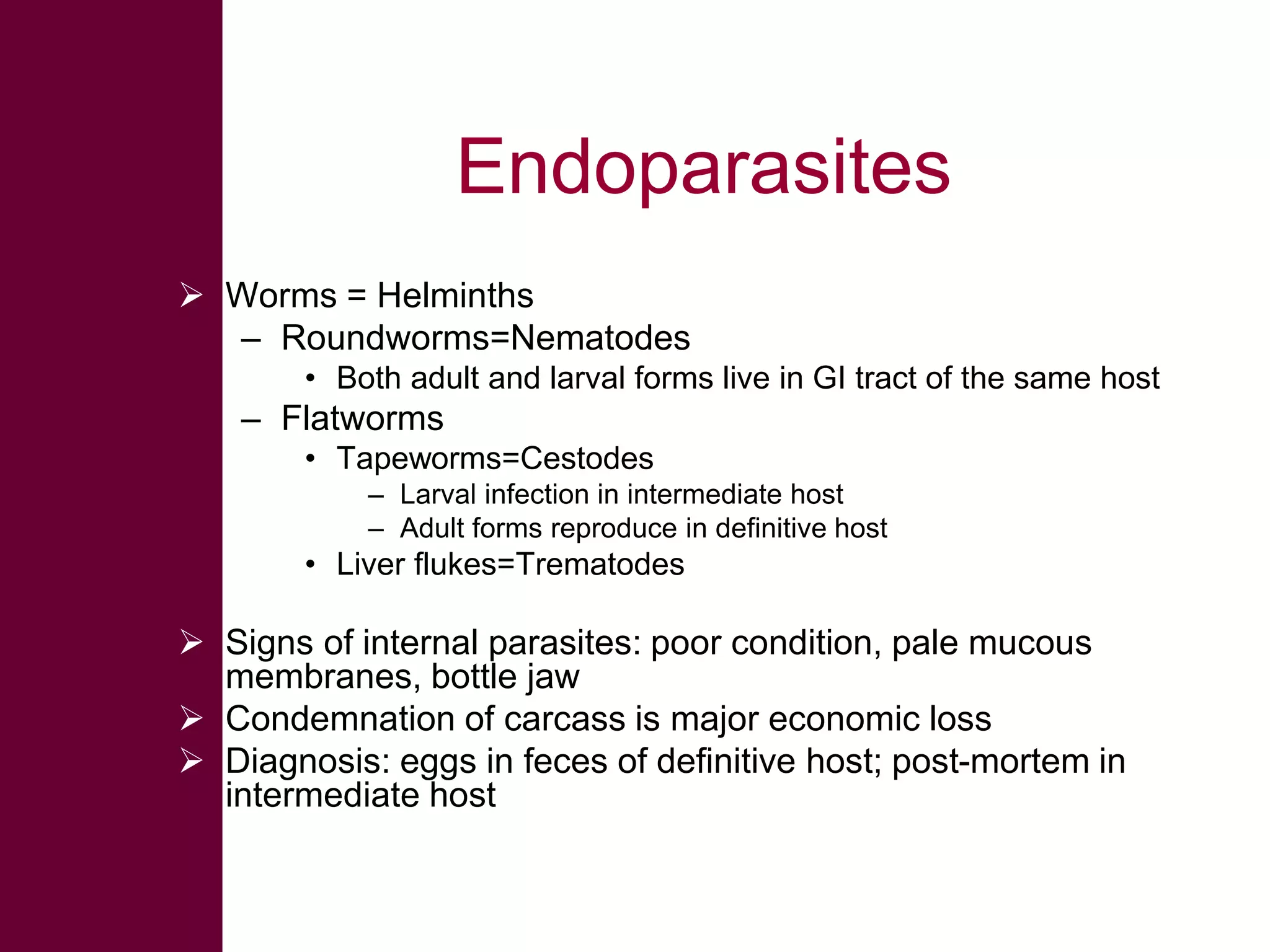 Endoparasites
 Worms = Helminths
– Roundworms=Nematodes
• Both adult and larval forms live in GI tract of the same host

– Flatworms
• Tapeworms=Cestodes
– Larval infection in intermediate host
– Adult forms reproduce in definitive host

• Liver flukes=Trematodes

 Signs of internal parasites: poor condition, pale mucous
membranes, bottle jaw
 Condemnation of carcass is major economic loss
 Diagnosis: eggs in feces of definitive host; post-mortem in
intermediate host

 
