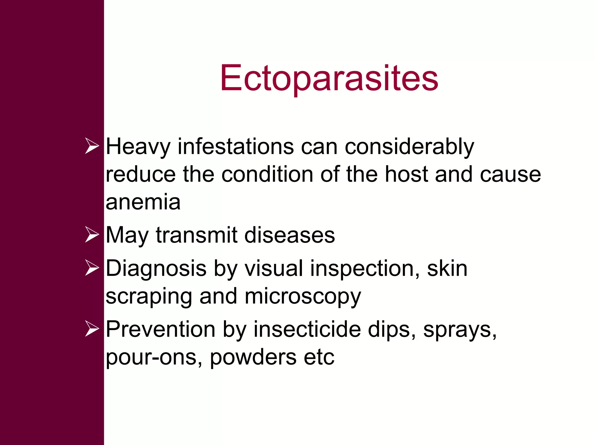Ectoparasites
 Heavy infestations can considerably
reduce the condition of the host and cause
anemia
 May transmit diseases
 Diagnosis by visual inspection, skin
scraping and microscopy
 Prevention by insecticide dips, sprays,
pour-ons, powders etc

 