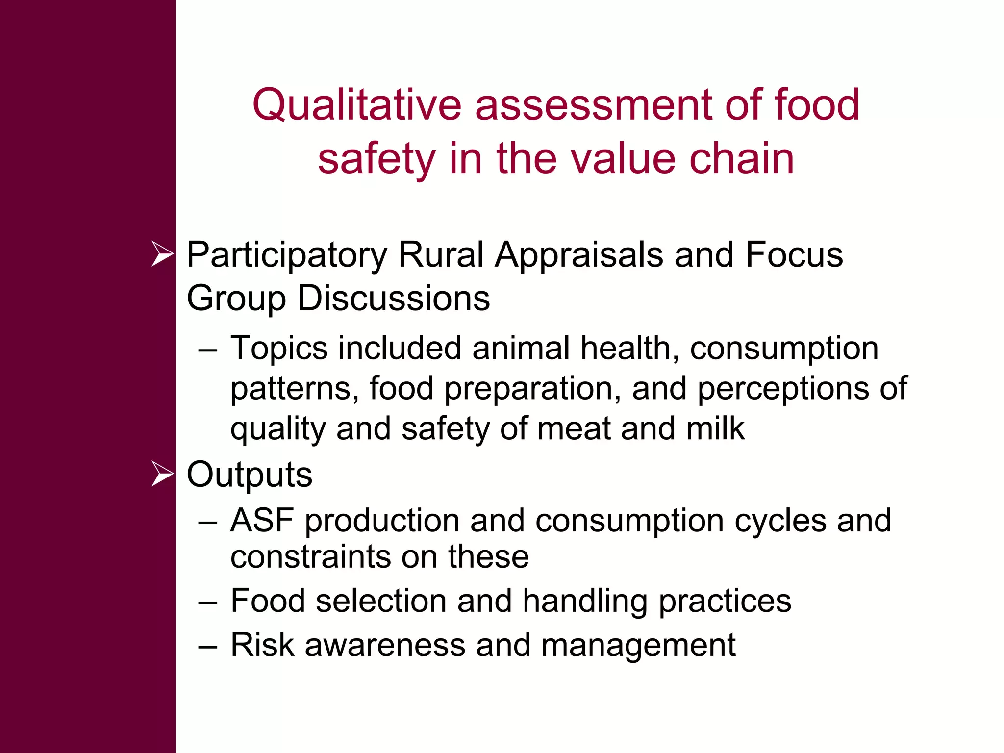 Qualitative assessment of food
safety in the value chain
 Participatory Rural Appraisals and Focus
Group Discussions
– Topics included animal health, consumption
patterns, food preparation, and perceptions of
quality and safety of meat and milk

 Outputs
– ASF production and consumption cycles and
constraints on these
– Food selection and handling practices
– Risk awareness and management

 