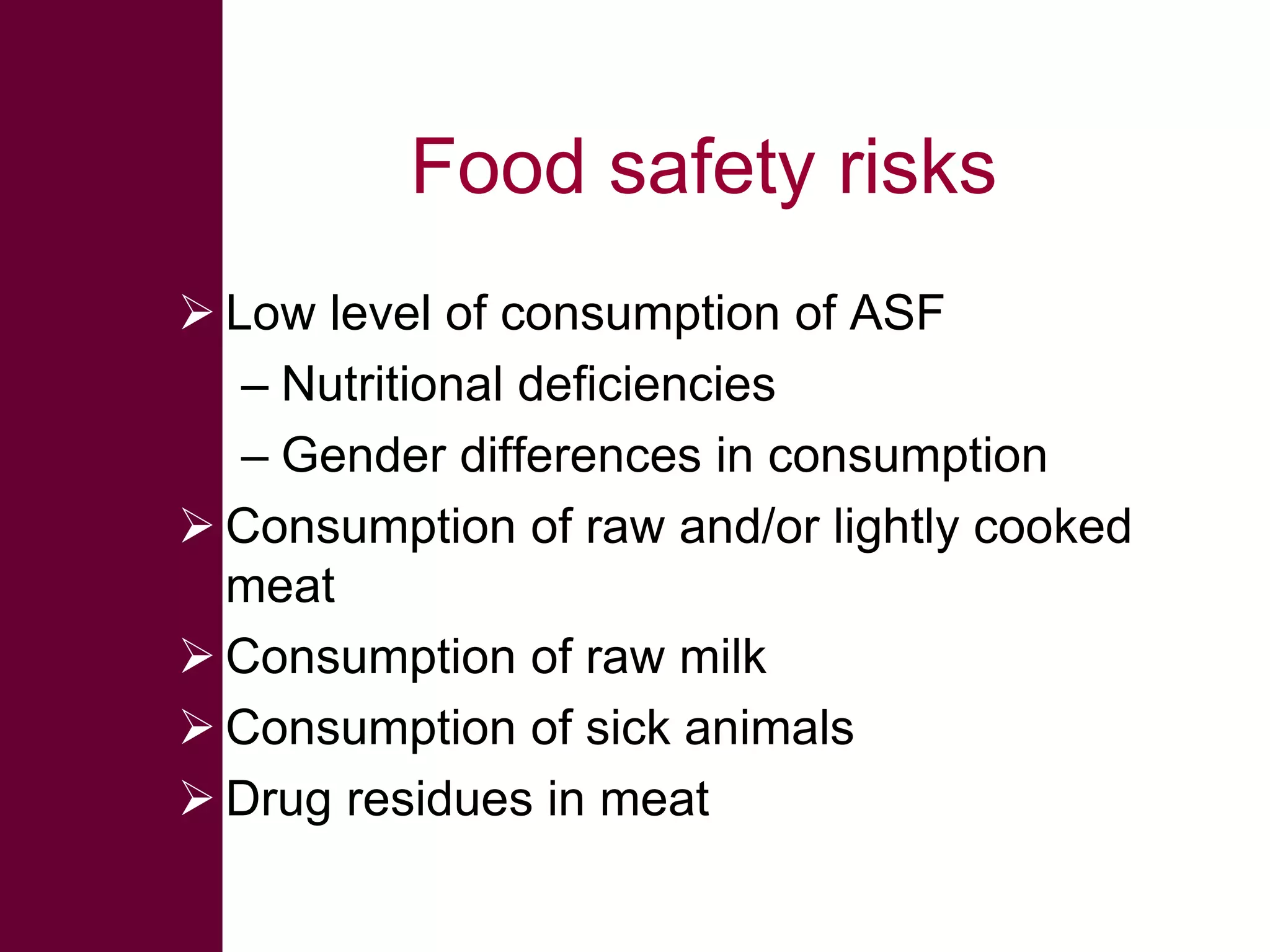 Food safety risks
 Low level of consumption of ASF
– Nutritional deficiencies
– Gender differences in consumption
 Consumption of raw and/or lightly cooked
meat
 Consumption of raw milk
 Consumption of sick animals
 Drug residues in meat

 