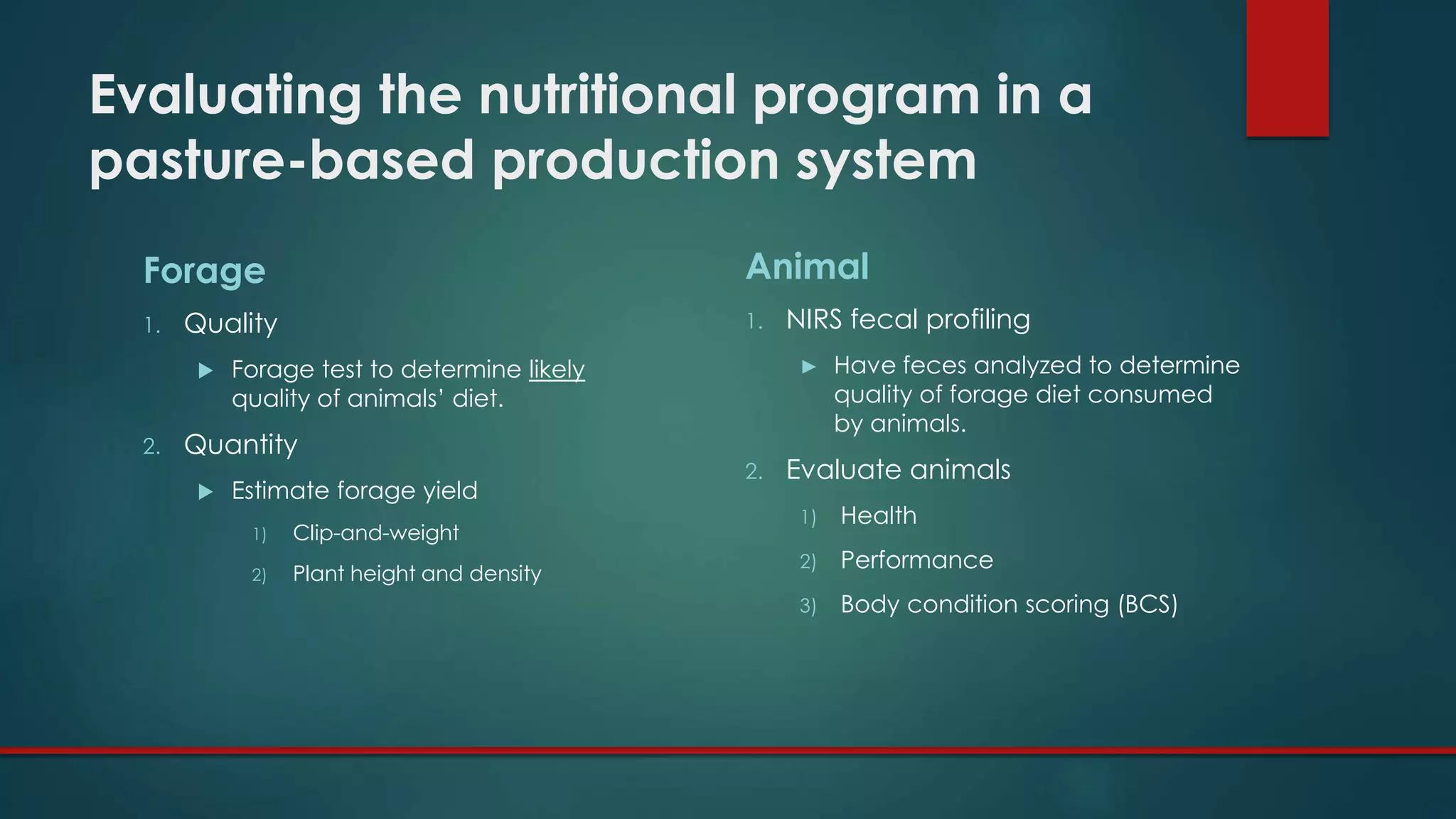 Evaluating the nutritional program in a
pasture-based production system
Forage
1. Quality
 Forage test to determine likely
quality of animals’ diet.
2. Quantity
 Estimate forage yield
1) Clip-and-weight
2) Plant height and density
Animal
1. NIRS fecal profiling
► Have feces analyzed to determine
quality of forage diet consumed
by animals.
2. Evaluate animals
1) Health
2) Performance
3) Body condition scoring (BCS)
 