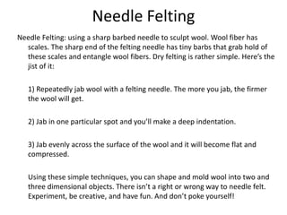 Needle Felting
Needle Felting: using a sharp barbed needle to sculpt wool. Wool fiber has
scales. The sharp end of the felting needle has tiny barbs that grab hold of
these scales and entangle wool fibers. Dry felting is rather simple. Here’s the
jist of it:
1) Repeatedly jab wool with a felting needle. The more you jab, the firmer
the wool will get.
2) Jab in one particular spot and you’ll make a deep indentation.
3) Jab evenly across the surface of the wool and it will become flat and
compressed.
Using these simple techniques, you can shape and mold wool into two and
three dimensional objects. There isn’t a right or wrong way to needle felt.
Experiment, be creative, and have fun. And don’t poke yourself!
 