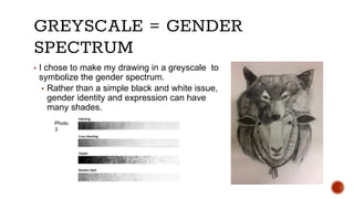 GREYSCALE = GENDER
SPECTRUM
▪ I chose to make my drawing in a greyscale to
symbolize the gender spectrum.
▪ Rather than a ...