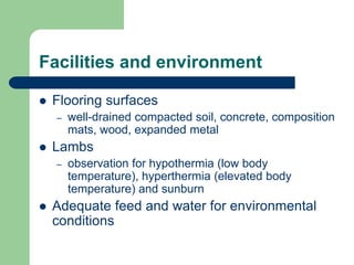 Facilities and environment
 Flooring surfaces
– well-drained compacted soil, concrete, composition
mats, wood, expanded metal
 Lambs
– observation for hypothermia (low body
temperature), hyperthermia (elevated body
temperature) and sunburn
 Adequate feed and water for environmental
conditions
 