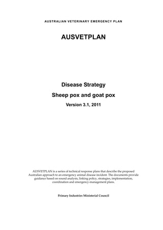 AU S T R AL I AN V E T E R I N AR Y E M E R GE N C Y P L AN

AUSVETPLAN

Disease Strategy
Sheep pox and goat pox
Version 3.1, 2011

AUSVETPLAN is a series of technical response plans that describe the proposed
Australian approach to an emergency animal disease incident. The documents provide
guidance based on sound analysis, linking policy, strategies, implementation,
coordination and emergency-management plans.

Primary Industries Ministerial Council

 