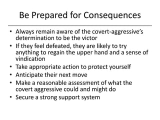 Be Prepared for Consequences,[object Object],Always remain aware of the covert-aggressive’s determination to be the victor,[object Object],If they feel defeated, they are likely to try anything to regain the upper hand and a sense of vindication,[object Object],Take appropriate action to protect yourself,[object Object],Anticipate their next move,[object Object],Make a reasonable assessment of what the covert aggressive could and might do,[object Object],Secure a strong support system,[object Object]