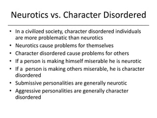 Neurotics vs. Character Disordered,[object Object],In a civilized society, character disordered individuals are more problematic than neurotics,[object Object],Neurotics cause problems for themselves,[object Object],Character disordered cause problems for others,[object Object],If a person is making himself miserable he is neurotic,[object Object],If a  person is making others miserable, he is character disordered,[object Object],Submissive personalities are generally neurotic,[object Object],Aggressive personalities are generally character disordered,[object Object]
