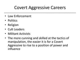 Covert Aggressive Careers,[object Object],Law Enforcement,[object Object],Politics,[object Object],Religion,[object Object],Cult Leaders,[object Object],Militant Activists,[object Object],The more cunning and skilled at the tactics of manipulation, the easier it is for a Covert Aggressive to rise to a position of power and influence,[object Object]