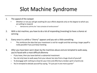 Slot Machine Syndrome,[object Object],The appeal of the Jackpot,[object Object],[object Object],Behaviorists call this the “ratio schedule of reinforcement”,[object Object],With a slot machine, you have to do a lot of responding (investing) to have a chance at winning,[object Object],Every once in a while a “cherry” appears and you win a little something,[object Object],[object Object],After you have been worn down by the machines abuse and are tempted to walk away, you’re faced with a most difficult dilemma,[object Object],If you leave, then you leave behind a substantial investment,[object Object],You not only have to walk away from your abuser but also from a huge chunk of yourself,[object Object],To disengage with nothing to show for your time and effort but a broken spirit is hard to do,[object Object],You’re tempted to delude yourself by saying, “if I just put in one more quarter”,[object Object]