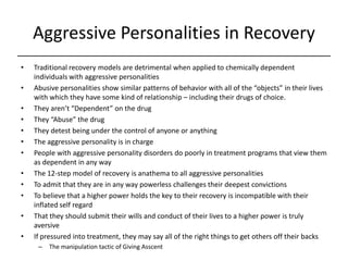 Aggressive Personalities in Recovery,[object Object],Traditional recovery models are detrimental when applied to chemically dependent individuals with aggressive personalities,[object Object],Abusive personalities show similar patterns of behavior with all of the “objects” in their lives with which they have some kind of relationship – including their drugs of choice.,[object Object],They aren’t “Dependent” on the drug,[object Object],They “Abuse” the drug,[object Object],They detest being under the control of anyone or anything,[object Object],The aggressive personality is in charge,[object Object],People with aggressive personality disorders do poorly in treatment programs that view them as dependent in any way,[object Object],The 12-step model of recovery is anathema to all aggressive personalities,[object Object],To admit that they are in any way powerless challenges their deepest convictions,[object Object],To believe that a higher power holds the key to their recovery is incompatible with their inflated self regard,[object Object],That they should submit their wills and conduct of their lives to a higher power is truly aversive,[object Object],If pressured into treatment, they may say all of the right things to get others off their backs,[object Object],The manipulation tactic of Giving Asscent,[object Object]