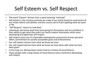 Self Esteem vs. Self Respect,[object Object],The word “Esteem” derives from a word meaning “estimate”,[object Object],Self esteem is the intuitive estimate we make of our worth based on assessment of our innate talents and abilities and the success we’ve had in getting what we want in life,[object Object],“Self Respect” means to Look Back,[object Object],Individuals who know what they have going for themselves and are confident in their ability to get what they want can overly esteem themselves while never developing any legitimate self respect,[object Object],Self respect arises out of a favorable retrospective assessment of ones personal effort, commitment to socially acceptable goals and achievements,[object Object],Our self esteem derives from what we know we have,[object Object],Our self respect derives from what we know we have done with what we have been given,[object Object],In the long run, Manipulation tactics lead to a history of social failures,[object Object],Those people with a long history of social failures have a hard time developing self-respect,[object Object]