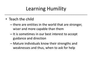 Learning Humility,[object Object],Teach the child ,[object Object],there are entities in the world that are stronger, wiser and more capable than them,[object Object],It is sometimes in our best interest to accept guidance and direction,[object Object],Mature individuals know their strengths and weaknesses and thus, when to ask for help,[object Object]