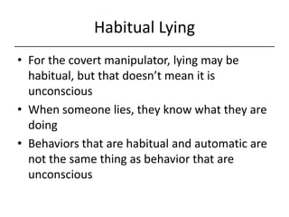 Habitual Lying,[object Object],For the covert manipulator, lying may be habitual, but that doesn’t mean it is unconscious,[object Object],When someone lies, they know what they are doing,[object Object],Behaviors that are habitual and automatic are not the same thing as behavior that are unconscious,[object Object]