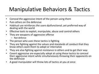 Manipulative Behaviors & Tactics,[object Object],Conceal the aggressive intent of the person using them,[object Object],Puts others on the defensive,[object Object],Habitual use reinforces the users dysfunctional, yet preferred way of dealing with the world,[object Object],Effective tools to exploit, manipulate, abuse and control others,[object Object],They are weapons of aggressive offense,[object Object],Not defense,[object Object],The person who uses these tactics is fighting,[object Object],They are fighting against the values and standards of conduct that they know others want them to adopt or internalize,[object Object],They are also fighting against resistance in others and to get their way,[object Object],Covert aggressive are especially adept at using these tactics to conceal their aggressive intent while simultaneously throwing their opponents on the defensive,[object Object],A good manipulator will throw lots of tactics at you at once,[object Object]