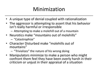 Minimization,[object Object],A unique type of denial coupled with rationalization,[object Object],The aggressor is attempting to assert that his behavior isn’t really harmful or irresponsible,[object Object],Attempting to make a molehill out of a mountain,[object Object],Neurotics make “mountains out of molehills”,[object Object],“Catastrophize”,[object Object],Character Disturbed make “molehills out of mountains”,[object Object],“Trivializes” the nature of his wrong doing,[object Object],Manipulators minimize to make a person who might confront them feel they have been overly harsh in their criticism or unjust in their appraisal of a situation,[object Object]