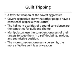 Guilt Tripping,[object Object],A favorite weapon of the covert aggressive,[object Object],Covert aggressive know that other people have a conscience (especially neurotics),[object Object],The hallmark qualities of a sound conscience are the capacities for guilt and shame.,[object Object],Manipulators use the conscientiousness of their targets to keep them in a self doubting, anxious, and submissive position.,[object Object],The more conscientiousness a person is, the more effective guilt is as a weapon,[object Object]