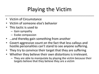 Playing the Victim,[object Object],Victim of Circumstance,[object Object],Victim of someone else’s behavior,[object Object],This tactic is used to ,[object Object],Gain sympathy,[object Object],Evoke compassion,[object Object],…and thereby gain something from another,[object Object],Covert aggressive count on the fact that less callous and hostile personalities can’t stand to see anyone suffering.,[object Object],They try to convince their target that they are suffering,[object Object],Whether they believe their own distortions is irrelevant.,[object Object],They are able to manipulate by playing the victim because their targets believe that they believe they are a victim,[object Object]