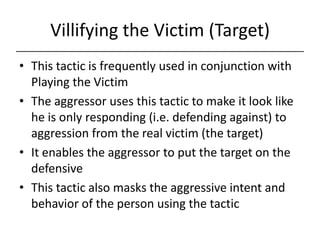 Villifying the Victim (Target),[object Object],This tactic is frequently used in conjunction with Playing the Victim,[object Object],The aggressor uses this tactic to make it look like he is only responding (i.e. defending against) to aggression from the real victim (the target),[object Object],It enables the aggressor to put the target on the defensive,[object Object],This tactic also masks the aggressive intent and behavior of the person using the tactic,[object Object]