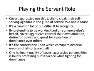 Playing the Servant Role,[object Object],Covert aggressive use this tactic to cloak their self-serving agendas in the guise of service to a noble cause,[object Object],It’s a common tactic but difficult to recognize,[object Object],By pretending to be working hard on someone else’s behalf, covert aggressive conceal their own ambition, desire for power, and quest for a position of dominance over others,[object Object],It’s the cornerstone upon which corrupt ministerial empires of all sorts are built,[object Object],One hallmark quality of covert aggressive personalities is loudly professing subservience while fighting for dominance,[object Object]