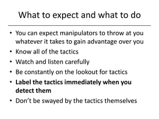 What to expect and what to do,[object Object],You can expect manipulators to throw at you whatever it takes to gain advantage over you,[object Object],Know all of the tactics,[object Object],Watch and listen carefully,[object Object],Be constantly on the lookout for tactics,[object Object],Label the tactics immediately when you detect them,[object Object],Don’t be swayed by the tactics themselves,[object Object]