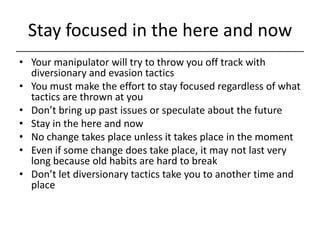 Stay focused in the here and now<br />Your manipulator will try to throw you off track with diversionary and evasion tacti...