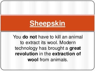 You do not have to kill an animal
to extract its wool. Modern
technology has brought a great
revolution in the extraction of
wool from animals.
Sheepskin
 