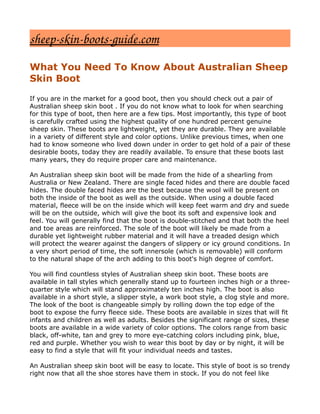 sheep­skin­boots­guide.com
What You Need To Know About Australian Sheep
Skin Boot

If you are in the market for a good boot, then you should check out a pair of
Australian sheep skin boot . If you do not know what to look for when searching
for this type of boot, then here are a few tips. Most importantly, this type of boot
is carefully crafted using the highest quality of one hundred percent genuine
sheep skin. These boots are lightweight, yet they are durable. They are available
in a variety of different style and color options. Unlike previous times, when one
had to know someone who lived down under in order to get hold of a pair of these
desirable boots, today they are readily available. To ensure that these boots last
many years, they do require proper care and maintenance.

An Australian sheep skin boot will be made from the hide of a shearling from
Australia or New Zealand. There are single faced hides and there are double faced
hides. The double faced hides are the best because the wool will be present on
both the inside of the boot as well as the outside. When using a double faced
material, fleece will be on the inside which will keep feet warm and dry and suede
will be on the outside, which will give the boot its soft and expensive look and
feel. You will generally find that the boot is double-stitched and that both the heel
and toe areas are reinforced. The sole of the boot will likely be made from a
durable yet lightweight rubber material and it will have a treaded design which
will protect the wearer against the dangers of slippery or icy ground conditions. In
a very short period of time, the soft innersole (which is removable) will conform
to the natural shape of the arch adding to this boot's high degree of comfort.

You will find countless styles of Australian sheep skin boot. These boots are
available in tall styles which generally stand up to fourteen inches high or a three-
quarter style which will stand approximately ten inches high. The boot is also
available in a short style, a slipper style, a work boot style, a clog style and more.
The look of the boot is changeable simply by rolling down the top edge of the
boot to expose the furry fleece side. These boots are available in sizes that will fit
infants and children as well as adults. Besides the significant range of sizes, these
boots are available in a wide variety of color options. The colors range from basic
black, off-white, tan and grey to more eye-catching colors including pink, blue,
red and purple. Whether you wish to wear this boot by day or by night, it will be
easy to find a style that will fit your individual needs and tastes.

An Australian sheep skin boot will be easy to locate. This style of boot is so trendy
right now that all the shoe stores have them in stock. If you do not feel like