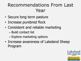 Recommendations From Last
Year
• Secure long term pasture
• Increase purebred flock
• Consistent and reliable marketing
– Build contact list
– Explore marketing options
• Increase awareness of Lakeland Sheep
Program
 