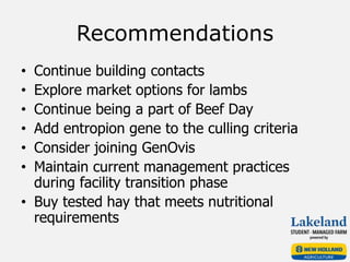 Recommendations
• Continue building contacts
• Explore market options for lambs
• Continue being a part of Beef Day
• Add entropion gene to the culling criteria
• Consider joining GenOvis
• Maintain current management practices
during facility transition phase
• Buy tested hay that meets nutritional
requirements
 