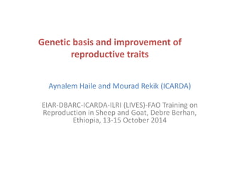 Genetic basis and improvement of 
reproductive traits 
Aynalem Haile and Mourad Rekik (ICARDA) 
EIAR-DBARC-ICARDA-ILRI (LIVES)-FAO Training on 
Reproduction in Sheep and Goat, Debre Berhan, 
Ethiopia, 13-15 October 2014 
 