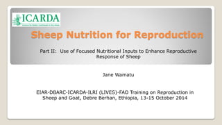 Sheep Nutrition for Reproduction 
Part II: Use of Focused Nutritional Inputs to Enhance Reproductive 
Response of Sheep 
Jane Wamatu 
EIAR-DBARC-ICARDA-ILRI (LIVES)-FAO Training on Reproduction in 
Sheep and Goat, Debre Berhan, Ethiopia, 13-15 October 2014 
J. Wamatu 
 