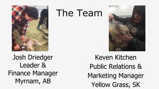 The Team
Josh Driedger
Leader &
Finance Manager
Myrnam, AB
Keven Kitchen
Public Relations &
Marketing Manager
Yellow Grass, SK
 