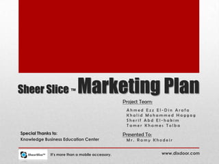 Sheer Slice ™               Marketing Plan
                                                  Project Team:
                                                   Ahmed Ezz El-Din Arafa
                                                   Khalid Mohammed Haggag
                                                   Sherif Abd El-hakim
                                                   Tamer Khames Tolba
Special Thanks to:                                Presented To:
Knowledge Business Education Center                Mr. Ramy Khodeir


             It’s more than a mobile accessory.                   www.dixdoor.com
 