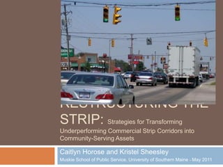 Restructuring the strip: Strategies for Transforming Underperforming Commercial Strip Corridors into Community-Serving Assets Caitlyn Horose and Kristel Sheesley Muskie School of Public Service, University of Southern Maine  May 2011 