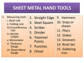 SHEET METAL HAND TOOLS
1. Measuring tools
i. Steel rule
ii. Folding rule
iii.Circumference
rule
iv. Vernier
Caliper
v. Micrometer
vi. Thickness
Gauge
vii. Sheet Metal
Gauge

2.
3.
4.
5.
6.

Straight Edge
Steel Square
Scriber
Divider
Trammel
Points
7. Punches
8. Chisel

9. Hammers
10. Snips or
shears
11. Pliers
12. Stakes
13. Groovers
14. Rivet Set
15. Soldering
Iron

 