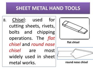 SHEET METAL HAND TOOLS
8.

Chisel: used for
cutting sheets, rivets,
bolts and chipping
operations. The flat
chisel and round nose
chisel
are
most
widely used in sheet
metal works.

flat chisel

round nose chisel

 