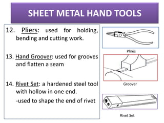 SHEET METAL HAND TOOLS
12. Pliers: used for holding,
bending and cutting work.
Plires

13. Hand Groover: used for grooves
and flatten a seam
14. Rivet Set: a hardened steel tool
with hollow in one end.
-used to shape the end of rivet

Groover

Rivet Set

 