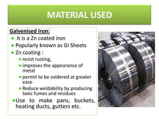 MATERIAL USED
Galvenised Iron:
it is a Zn coated iron
Popularly known as GI Sheets
Zn coating :
resist rusting,
improves the appearance of
metal
permit to be soldered at greater
ease
Reduce weldability by producing
toxic fumes and residues

Use to make pans, buckets,
heating ducts, gutters etc.

 