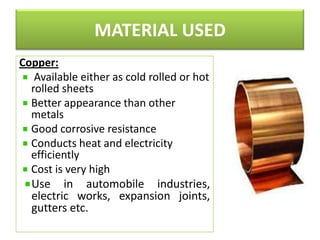 MATERIAL USED
Copper:
Available either as cold rolled or hot
rolled sheets
Better appearance than other
metals
Good corrosive resistance
Conducts heat and electricity
efficiently
Cost is very high
Use in automobile industries,
electric works, expansion joints,
gutters etc.

 