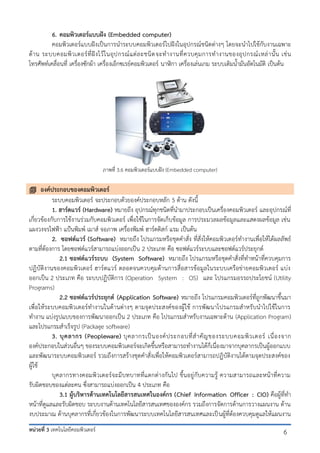 6. คอมพิวเตอร์แบบฝัง (Embedded computer)
คอมพิวเตอร์แบบฝังเป็นการนาระบบคอมพิวเตอร์ไปฝังในอุปกรณ์ชนิดต่างๆ โดยจะนาไปใช้กับงานเฉพาะ
ด้ า น ระบบคอมพิ ว เตอร์ ที่ ฝั ง ไว้ ใ นอุ ป กรณ์ แ ต่ ล ะชนิ ด จะท างานที่ ค วบคุ ม การท างานของอุ ป กรณ์ เ หล่ า นั้ น เช่ น
โทรศัพท์เคลื่อนที่ เครื่องซักผ้า เครื่องเอ็กซเรย์คอมพิวเตอร์ นาฬิกา เครื่องเล่นเกม ระบบเติมน้ามันอัตโนมัติ เป็นต้น

ภาพที่ 3.6 คอมพิวเตอร์แบบฝัง (Embedded computer)

 องค์ประกอบของคอมพิวเตอร์
ระบบคอมพิวเตอร์ จะประกอบด้วยองค์ประกอบหลัก 5 ด้าน ดังนี้
1. ฮาร์ดแวร์ (Hardware) หมายถึง อุปกรณ์ทุกชนิดที่นามาประกอบเป็นเครื่องคอมพิวเตอร์ และอุปกรณ์ที่
เกี่ยวข้องกับการใช้งานร่วมกับคอมพิวเตอร์ เพื่อใช้ในการจัดเก็บข้อมูล การประมวลผลข้อมูลและแสดงผลข้อมูล เช่น
แผงวงจรไฟฟ้า แป้นพิมพ์ เมาส์ จอภาพ เครื่องพิมพ์ ฮาร์ดดิสก์ แรม เป็นต้น
2. ซอฟต์แวร์ (Software) หมายถึง โปรแกรมหรือชุดคาสั่ง ที่สั่งให้คอมพิวเตอร์ทางานเพื่อให้ได้ผลลัพธ์
ตามที่ต้องการ โดยซอฟต์แวร์สามารถแบ่งออกเป็น 2 ประเภท คือ ซอฟต์แวร์ระบบและซอฟต์แวร์ประยุกต์
2.1 ซอฟต์แวร์ระบบ (System Software) หมายถึง โปรแกรมหรือชุดคาสั่งที่ทาหน้าที่ควบคุมการ
ปฏิบัติงานของคอมพิวเตอร์ ฮาร์ดแวร์ ตลอดจนควบคุมด้านการสื่อสารข้อมูลในระบบเครือข่ายคอมพิวเตอร์ แบ่ง
ออกเป็น 2 ประเภท คือ ระบบปฏิบัติการ (Operation System : OS) และ โปรแกรมอรรถประโยชน์ (Utility
Programs)
2.2 ซอฟต์แวร์ประยุกต์ (Application Software) หมายถึง โปรแกรมคอมพิวเตอร์ที่ถูกพัฒนาขึ้นมา
เพื่อให้ระบบคอมพิวเตอร์ทางานในด้านต่างๆ ตามจุดประสงค์ของผู้ใช้ การพัฒนาโปรแกรมสาหรับนาไปใช้ในการ
ทางาน แบ่งรูปแบบของการพัฒนาออกเป็น 2 ประเภท คือ โปรแกรมสาหรับงานเฉพาะด้าน (Application Program)
และโปรแกรมสาเร็จรูป (Package software)
3. บุ ค ลากร (Peopleware) บุ ค ลากรเป็ น องค์ ป ระกอบที่ ส าคั ญ ของระบบคอมพิ ว เตอร์ เนื่ อ งจาก
องค์ประกอบในส่วนอื่นๆ ของระบบคอมพิวเตอร์จะเกิดขึ้นหรือสามารถทางานได้ก็เนื่องมาจากบุคลากรเป็นผู้ออกแบบ
และพัฒนาระบบคอมพิวเตอร์ รวมถึงการสร้างชุดคาสั่งเพื่อให้คอมพิวเตอร์สามารถปฏิบัติงานได้ตามจุดประสงค์ของ
ผู้ใช้
บุคลากรทางคอมพิวเตอร์จ ะมีบทบาทที่แตกต่างกันไป ขึ้นอยู่กับความรู้ ความสามารถและหน้าที่ความ
รับผิดชอบของแต่ละคน ซึ่งสามารถแบ่งออกเป็น 4 ประเภท คือ
3.1 ผู้บริหารด้านเทคโนโลยีสารสนเทศในองค์กร (Chief Information Officer : CIO) คือผู้ที่ทา
หน้าที่ดูแลและรับผิดชอบ ระบบงานด้านเทคโนโลยีสารสนเทศขององค์กร รวมถึงการจัดการด้านการวางแผนงาน ด้าน
งบประมาณ ด้านบุคลากรที่เกี่ยวข้องในการพัฒนาระบบเทคโนโลยีสารสนเทศและเป็ นผู้ที่ต้องควบคุมดูแลให้แผนงาน
หน่วยที่ 3 เทคโนโลยีคอมพิวเตอร์

6

 