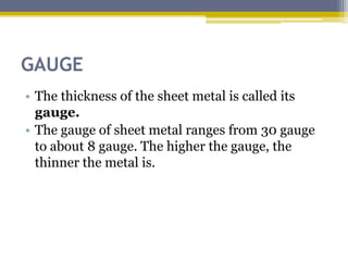 GAUGE
• The thickness of the sheet metal is called its
gauge.
• The gauge of sheet metal ranges from 30 gauge
to about 8 gauge. The higher the gauge, the
thinner the metal is.
 